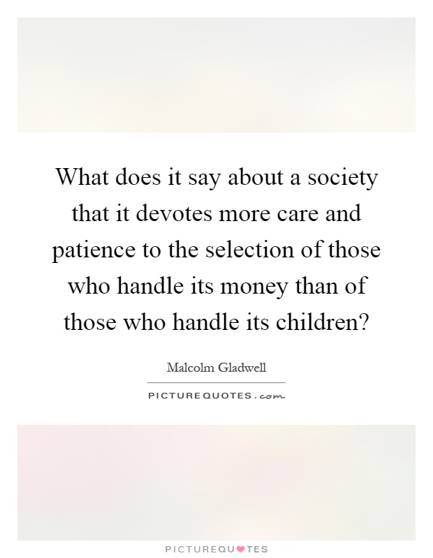 What does it say about a society that it devotes more care and patience to the selection of those who handle its money than of those who handle its children? Picture Quote #1