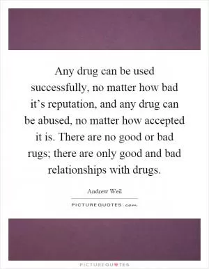 Any drug can be used successfully, no matter how bad it’s reputation, and any drug can be abused, no matter how accepted it is. There are no good or bad rugs; there are only good and bad relationships with drugs Picture Quote #1