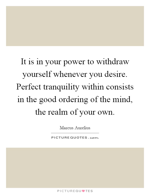 It is in your power to withdraw yourself whenever you desire. Perfect tranquility within consists in the good ordering of the mind, the realm of your own Picture Quote #1