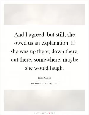 And I agreed, but still, she owed us an explanation. If she was up there, down there, out there, somewhere, maybe she would laugh Picture Quote #1