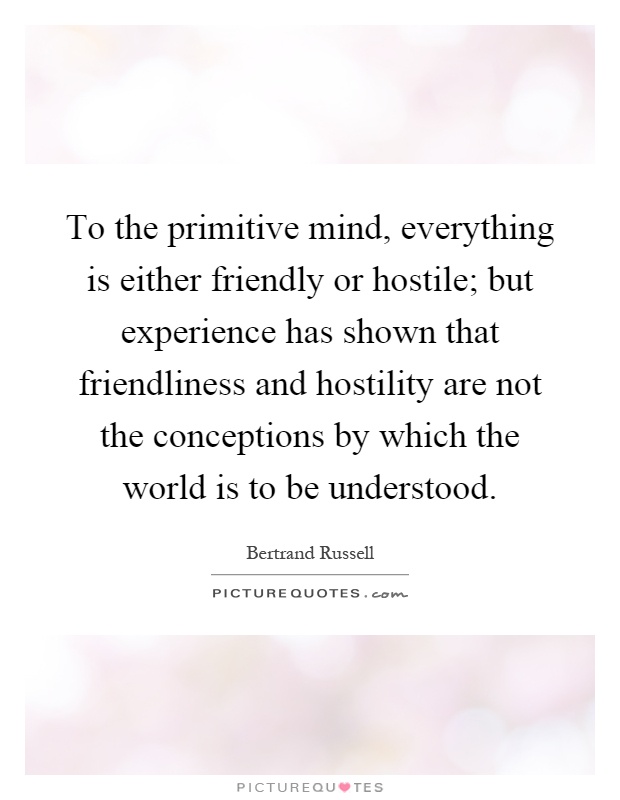 To the primitive mind, everything is either friendly or hostile; but experience has shown that friendliness and hostility are not the conceptions by which the world is to be understood Picture Quote #1