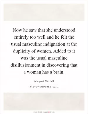 Now he saw that she understood entirely too well and he felt the usual masculine indignation at the duplicity of women. Added to it was the usual masculine disillusionment in discovering that a woman has a brain Picture Quote #1