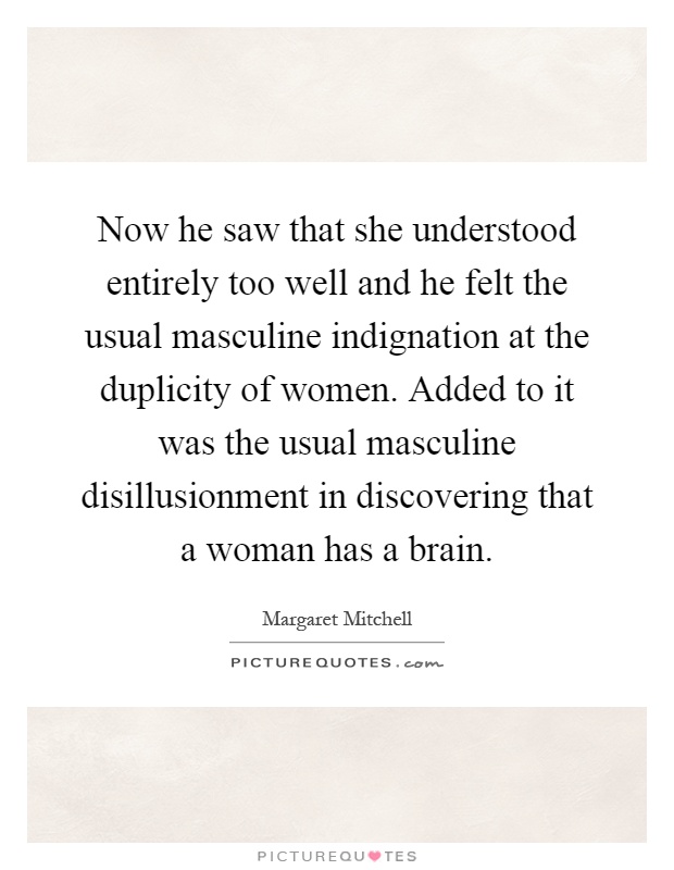 Now he saw that she understood entirely too well and he felt the usual masculine indignation at the duplicity of women. Added to it was the usual masculine disillusionment in discovering that a woman has a brain Picture Quote #1
