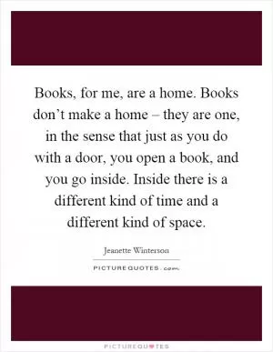 Books, for me, are a home. Books don’t make a home – they are one, in the sense that just as you do with a door, you open a book, and you go inside. Inside there is a different kind of time and a different kind of space Picture Quote #1