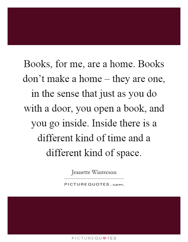 Books, for me, are a home. Books don't make a home – they are one, in the sense that just as you do with a door, you open a book, and you go inside. Inside there is a different kind of time and a different kind of space Picture Quote #1