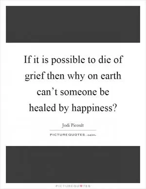 If it is possible to die of grief then why on earth can’t someone be healed by happiness? Picture Quote #1