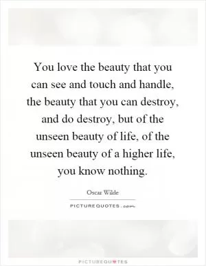 You love the beauty that you can see and touch and handle, the beauty that you can destroy, and do destroy, but of the unseen beauty of life, of the unseen beauty of a higher life, you know nothing Picture Quote #1