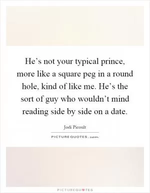 He’s not your typical prince, more like a square peg in a round hole, kind of like me. He’s the sort of guy who wouldn’t mind reading side by side on a date Picture Quote #1