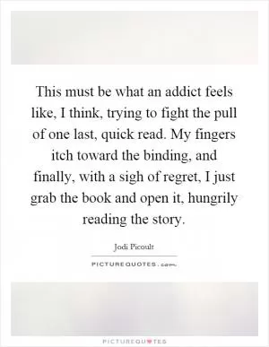 This must be what an addict feels like, I think, trying to fight the pull of one last, quick read. My fingers itch toward the binding, and finally, with a sigh of regret, I just grab the book and open it, hungrily reading the story Picture Quote #1