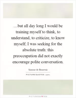 …but all day long I would be training myself to think, to understand, to criticize, to know myself; I was seeking for the absolute truth: this preoccupation did not exactly encourage polite conversation Picture Quote #1