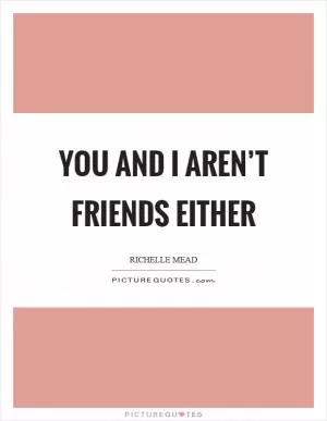 You and I aren’t friends either Picture Quote #1