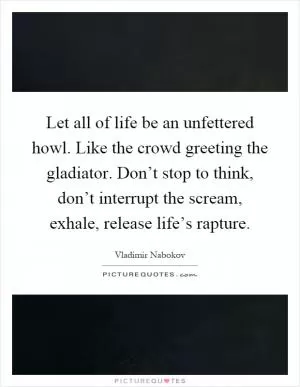 Let all of life be an unfettered howl. Like the crowd greeting the gladiator. Don’t stop to think, don’t interrupt the scream, exhale, release life’s rapture Picture Quote #1