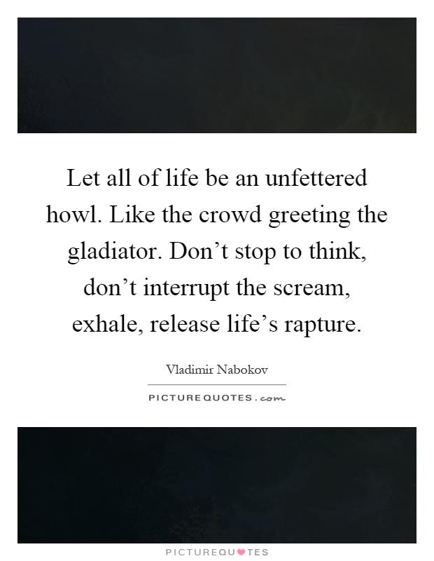 Let all of life be an unfettered howl. Like the crowd greeting the gladiator. Don't stop to think, don't interrupt the scream, exhale, release life's rapture Picture Quote #1