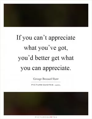 If you can’t appreciate what you’ve got, you’d better get what you can appreciate Picture Quote #1