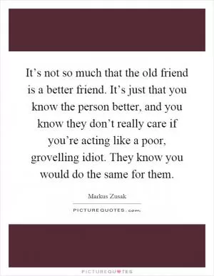 It’s not so much that the old friend is a better friend. It’s just that you know the person better, and you know they don’t really care if you’re acting like a poor, grovelling idiot. They know you would do the same for them Picture Quote #1