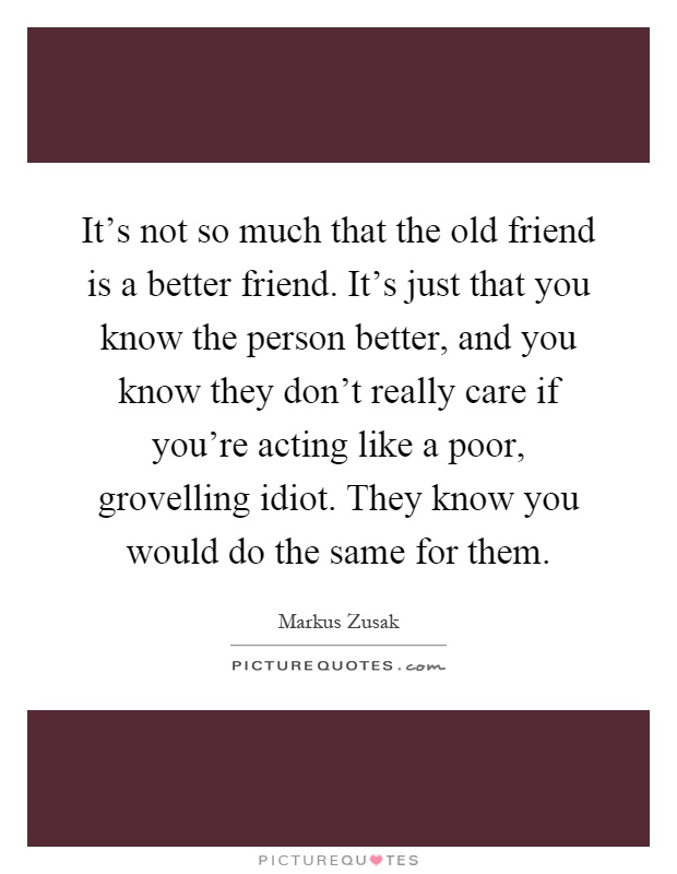 It's not so much that the old friend is a better friend. It's just that you know the person better, and you know they don't really care if you're acting like a poor, grovelling idiot. They know you would do the same for them Picture Quote #1