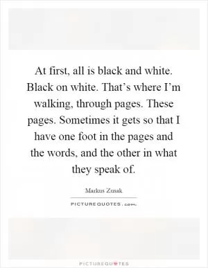 At first, all is black and white. Black on white. That’s where I’m walking, through pages. These pages. Sometimes it gets so that I have one foot in the pages and the words, and the other in what they speak of Picture Quote #1