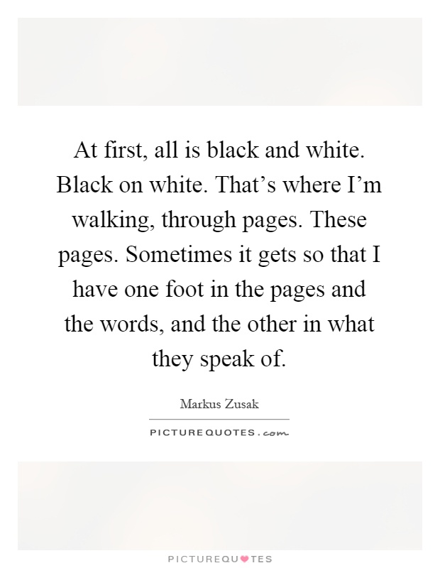 At first, all is black and white. Black on white. That's where I'm walking, through pages. These pages. Sometimes it gets so that I have one foot in the pages and the words, and the other in what they speak of Picture Quote #1