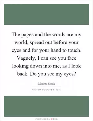 The pages and the words are my world, spread out before your eyes and for your hand to touch. Vaguely, I can see you face looking down into me, as I look back. Do you see my eyes? Picture Quote #1