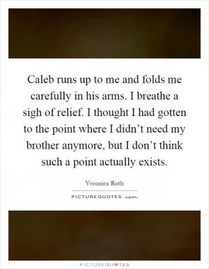 Caleb runs up to me and folds me carefully in his arms. I breathe a sigh of relief. I thought I had gotten to the point where I didn’t need my brother anymore, but I don’t think such a point actually exists Picture Quote #1