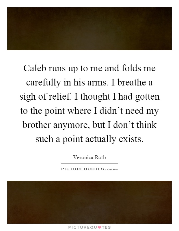 Caleb runs up to me and folds me carefully in his arms. I breathe a sigh of relief. I thought I had gotten to the point where I didn't need my brother anymore, but I don't think such a point actually exists Picture Quote #1