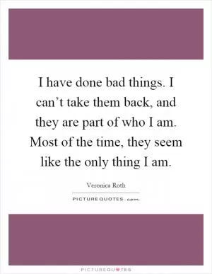 I have done bad things. I can’t take them back, and they are part of who I am. Most of the time, they seem like the only thing I am Picture Quote #1