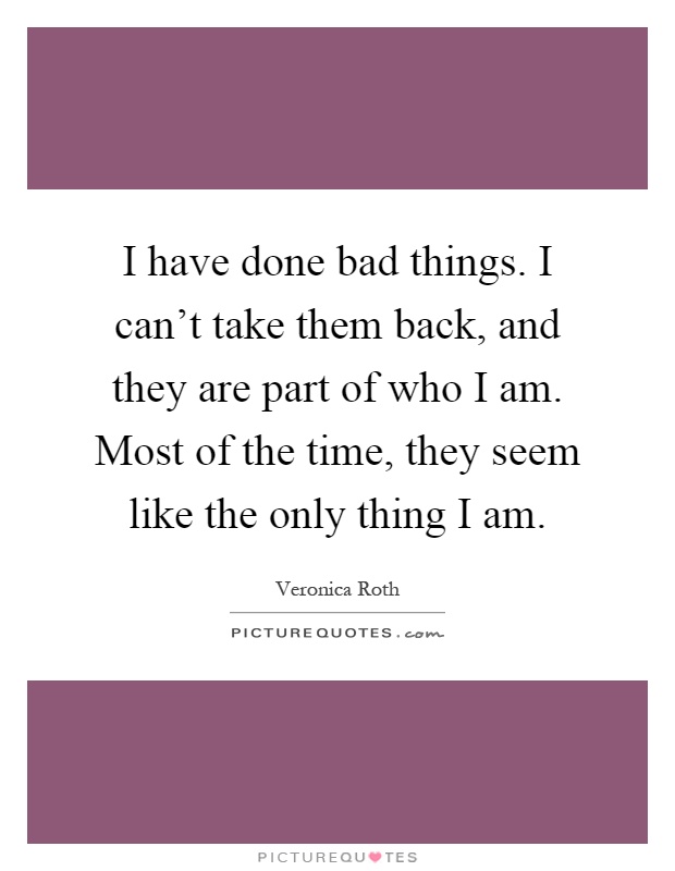 I have done bad things. I can't take them back, and they are part of who I am. Most of the time, they seem like the only thing I am Picture Quote #1