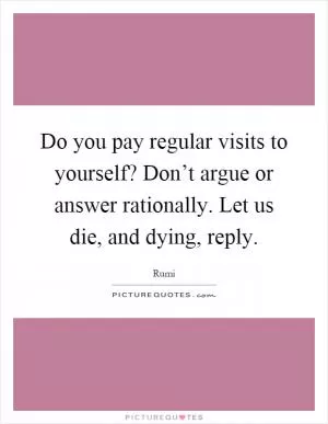 Do you pay regular visits to yourself? Don’t argue or answer rationally. Let us die, and dying, reply Picture Quote #1