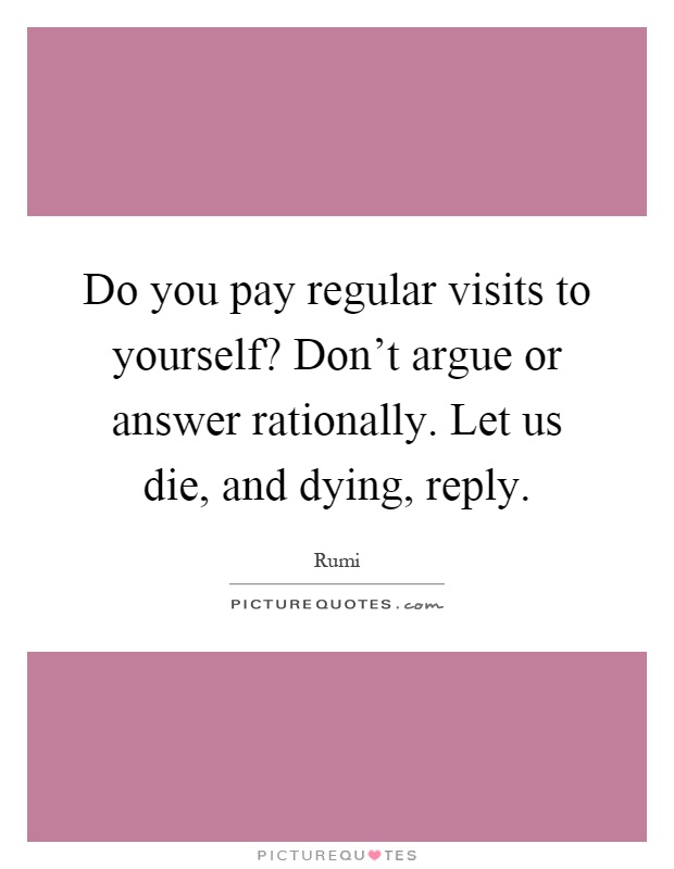 Do you pay regular visits to yourself? Don't argue or answer rationally. Let us die, and dying, reply Picture Quote #1