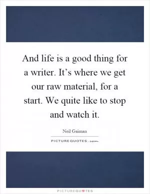 And life is a good thing for a writer. It’s where we get our raw material, for a start. We quite like to stop and watch it Picture Quote #1