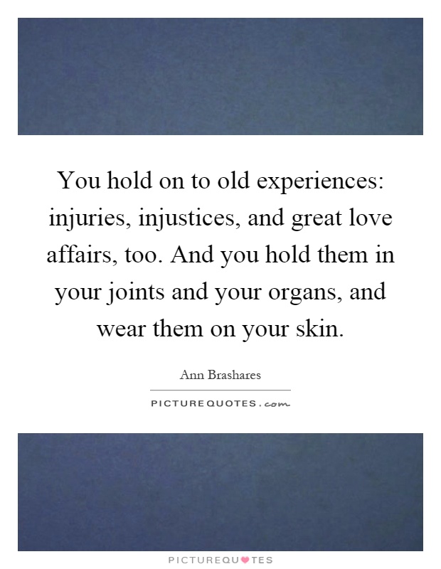 You hold on to old experiences: injuries, injustices, and great love affairs, too. And you hold them in your joints and your organs, and wear them on your skin Picture Quote #1