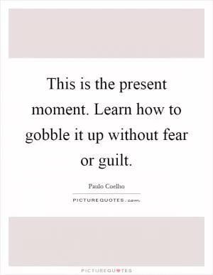 This is the present moment. Learn how to gobble it up without fear or guilt Picture Quote #1