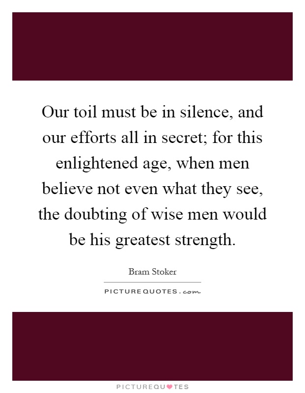 Our toil must be in silence, and our efforts all in secret; for this enlightened age, when men believe not even what they see, the doubting of wise men would be his greatest strength Picture Quote #1