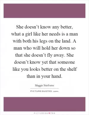 She doesn’t know any better, what a girl like her needs is a man with both his legs on the land. A man who will hold her down so that she doesn’t fly away. She doesn’t know yet that someone like you looks better on the shelf than in your hand Picture Quote #1