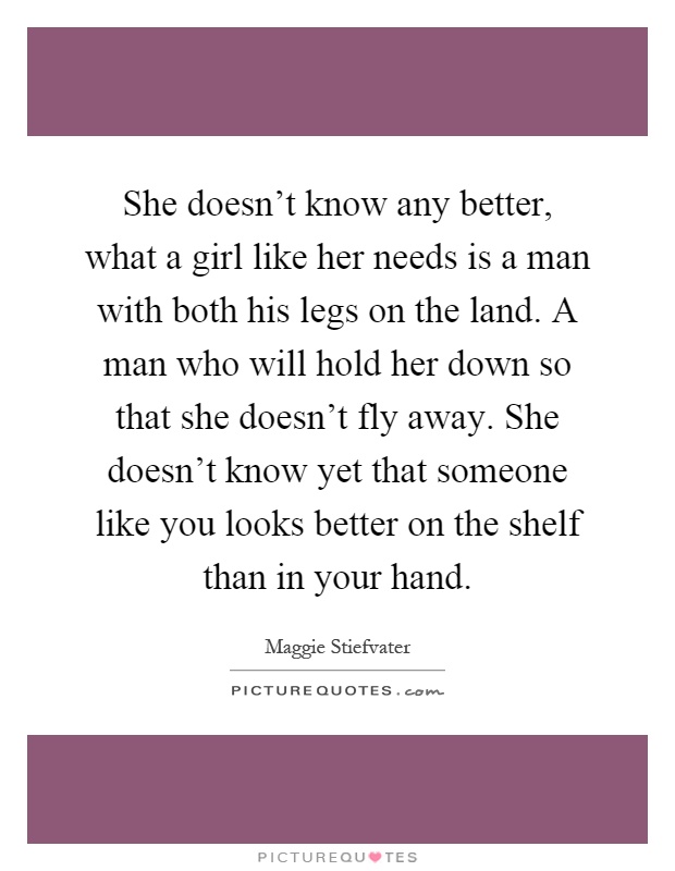 She doesn't know any better, what a girl like her needs is a man with both his legs on the land. A man who will hold her down so that she doesn't fly away. She doesn't know yet that someone like you looks better on the shelf than in your hand Picture Quote #1