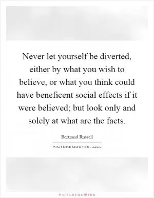 Never let yourself be diverted, either by what you wish to believe, or what you think could have beneficent social effects if it were believed; but look only and solely at what are the facts Picture Quote #1