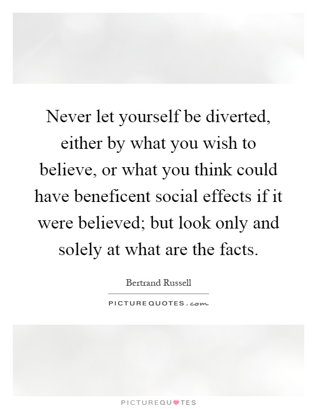 Never let yourself be diverted, either by what you wish to believe, or what you think could have beneficent social effects if it were believed; but look only and solely at what are the facts Picture Quote #1