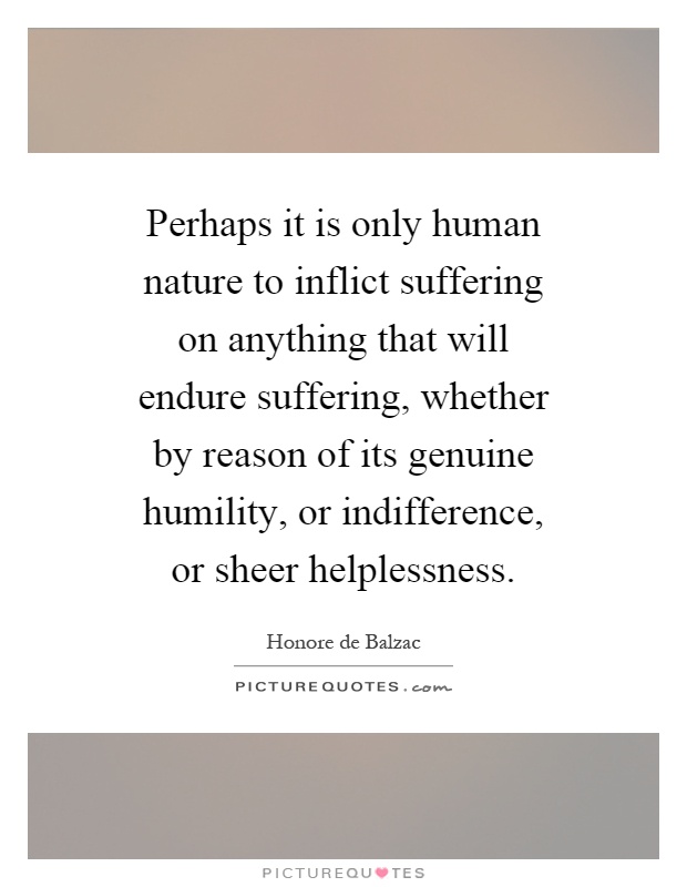 Perhaps it is only human nature to inflict suffering on anything that will endure suffering, whether by reason of its genuine humility, or indifference, or sheer helplessness Picture Quote #1