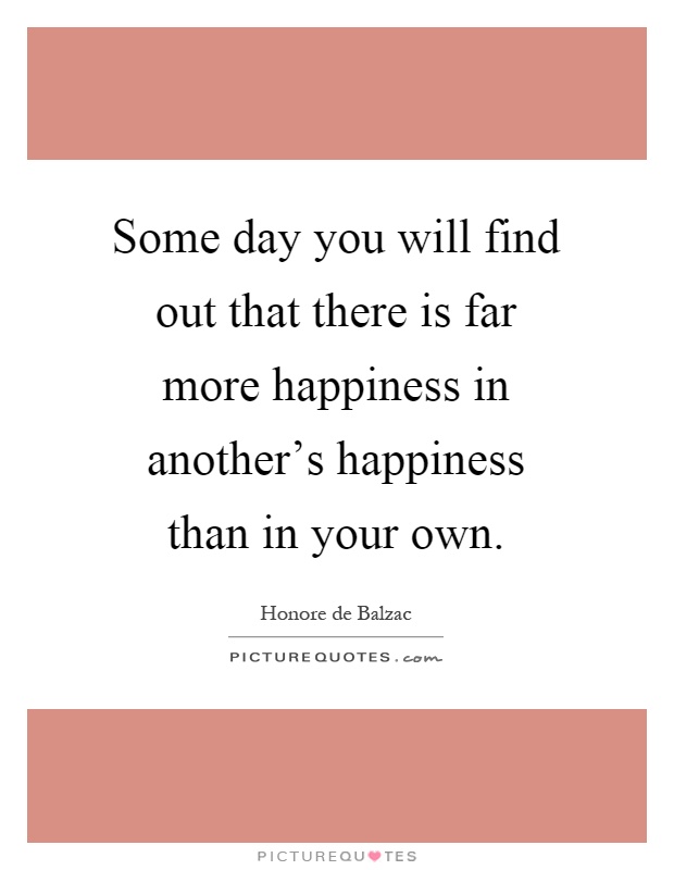 Some day you will find out that there is far more happiness in another's happiness than in your own Picture Quote #1