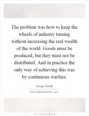 The problem was how to keep the wheels of industry turning without increasing the real wealth of the world. Goods must be produced, but they must not be distributed. And in practice the only way of achieving this was by continuous warfare Picture Quote #1
