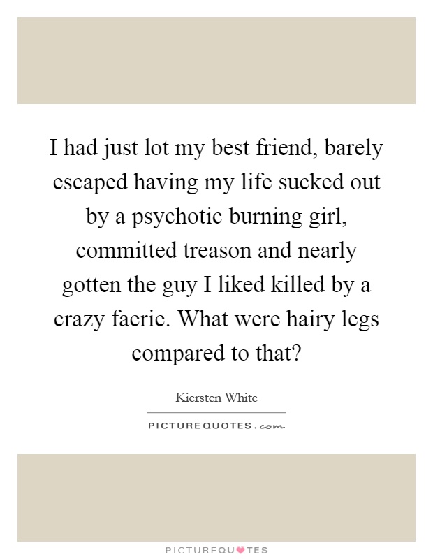 I had just lot my best friend, barely escaped having my life sucked out by a psychotic burning girl, committed treason and nearly gotten the guy I liked killed by a crazy faerie. What were hairy legs compared to that? Picture Quote #1
