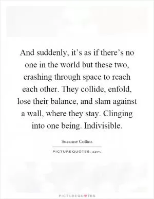 And suddenly, it’s as if there’s no one in the world but these two, crashing through space to reach each other. They collide, enfold, lose their balance, and slam against a wall, where they stay. Clinging into one being. Indivisible Picture Quote #1