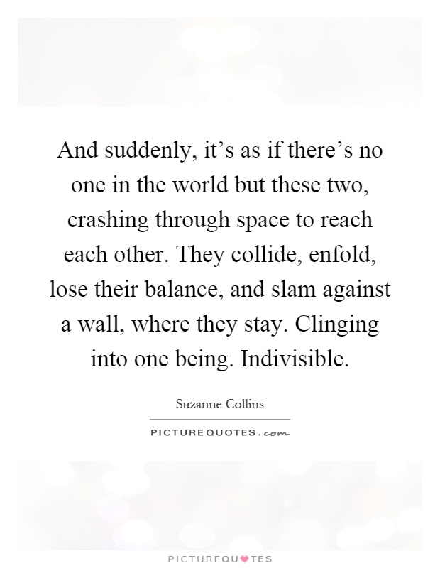 And suddenly, it's as if there's no one in the world but these two, crashing through space to reach each other. They collide, enfold, lose their balance, and slam against a wall, where they stay. Clinging into one being. Indivisible Picture Quote #1