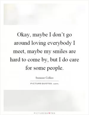 Okay, maybe I don’t go around loving everybody I meet, maybe my smiles are hard to come by, but I do care for some people Picture Quote #1