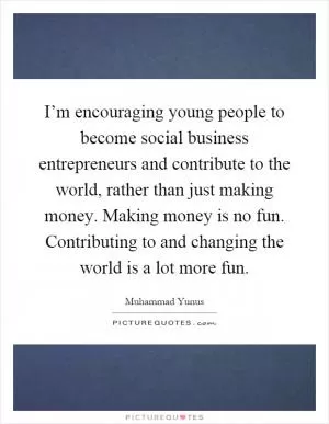 I’m encouraging young people to become social business entrepreneurs and contribute to the world, rather than just making money. Making money is no fun. Contributing to and changing the world is a lot more fun Picture Quote #1