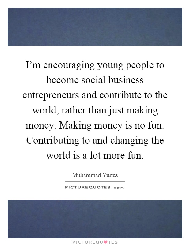 I'm encouraging young people to become social business entrepreneurs and contribute to the world, rather than just making money. Making money is no fun. Contributing to and changing the world is a lot more fun Picture Quote #1
