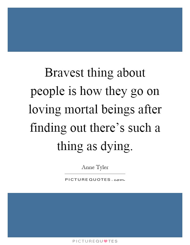 Bravest thing about people is how they go on loving mortal beings after finding out there's such a thing as dying Picture Quote #1