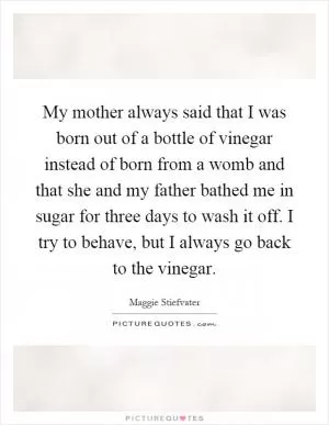 My mother always said that I was born out of a bottle of vinegar instead of born from a womb and that she and my father bathed me in sugar for three days to wash it off. I try to behave, but I always go back to the vinegar Picture Quote #1
