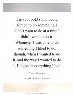 I never could stand being forced to do something I didn’t want to do at a time I didn’t want to do it. Whenever I was able to do something I liked to do, though, when I wanted to do it, and the way I wanted to do it, I’d give it everything I had Picture Quote #1