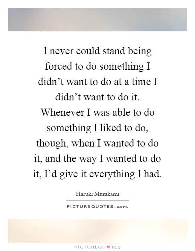 I never could stand being forced to do something I didn't want to do at a time I didn't want to do it. Whenever I was able to do something I liked to do, though, when I wanted to do it, and the way I wanted to do it, I'd give it everything I had Picture Quote #1